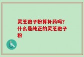 灵芝孢子粉算补药吗？什么是纯正的灵芝孢子粉