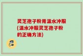 灵芝孢子粉用温水冲服(温水冲服灵芝孢子粉的正确方法)