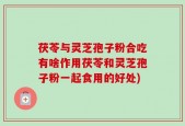 茯苓与灵芝孢子粉合吃有啥作用茯苓和灵芝孢子粉一起食用的好处)