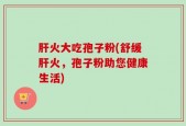 肝火大吃孢子粉(舒缓肝火，孢子粉助您健康生活)