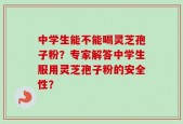 中学生能不能喝灵芝孢子粉？专家解答中学生服用灵芝孢子粉的安全性？
