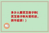 多少人要灵芝孢子粉(灵芝孢子粉大受欢迎，供不应求！)