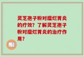 灵芝孢子粉对糜烂胃炎的疗效？了解灵芝孢子粉对糜烂胃炎的治疗作用？