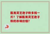 医用灵芝孢子粉多钱一斤？了解医用灵芝孢子粉的市场价格？
