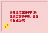保元德灵芝孢子粉(保元德灵芝孢子粉，天然养生好选择)