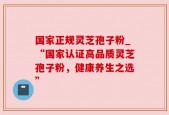 国家正规灵芝孢子粉_“国家认证高品质灵芝孢子粉，健康养生之选”