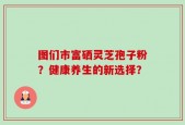 图们市富硒灵芝孢子粉？健康养生的新选择？