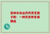 吉林长白山丹丹灵芝孢子粉：一种天然养生保健品