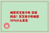 破壁灵芝孢子粉 百度网盘？灵芝孢子粉破壁99%什么意思