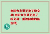 南阳大宗灵芝孢子粉交易(南阳大宗灵芝孢子粉交易：重视健康的新选择)