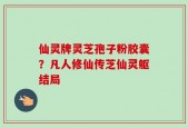 仙灵牌灵芝孢子粉胶囊？凡人修仙传芝仙灵躯结局