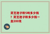 灵芝孢子粉5吨多少钱？灵芝孢子粉多少钱一盒200克