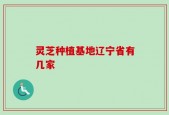 灵芝种植基地辽宁省有几家