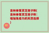 吉林参茸灵芝孢子粉(吉林参茸灵芝孢子粉：增加免疫力的天然选择)