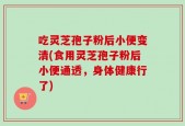 吃灵芝孢子粉后小便变清(食用灵芝孢子粉后小便通透，身体健康行了)