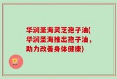 华润圣海灵芝孢子油(华润圣海推出孢子油，助力改善身体健康)