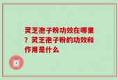 灵芝孢子粉功效在哪里？灵芝孢子粉的功效和作用是什么