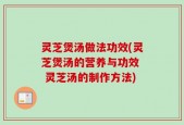 灵芝煲汤做法功效(灵芝煲汤的营养与功效  灵芝汤的制作方法)