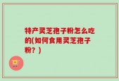 特产灵芝孢子粉怎么吃的(如何食用灵芝孢子粉？)
