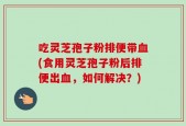吃灵芝孢子粉排便带血(食用灵芝孢子粉后排便出血，如何解决？)