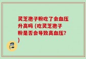 灵芝孢子粉吃了会血压升高吗 (吃灵芝孢子粉是否会导致高血压？)