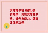 灵芝孢子粉 微商_微商热销：高效灵芝孢子粉，提升免疫力，健康生活新选择
