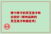 哪个牌子的灵芝孢子粉比较好 (哪种品牌的灵芝孢子粉最优秀)