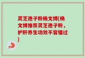 灵芝孢子粉杨文博(杨文博推荐灵芝孢子粉，护肝养生功效不容错过)