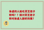 体虚的人能吃灵芝孢子粉吗？？探讨灵芝孢子粉对体虚人群的效果？