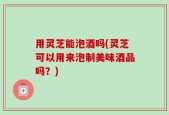 用灵芝能泡酒吗(灵芝可以用来泡制美味酒品吗？)