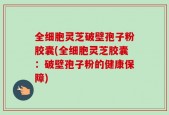 全细胞灵芝破壁孢子粉胶囊(全细胞灵芝胶囊：破壁孢子粉的健康保障)
