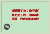 破壁灵芝孢子粉乔康(灵芝孢子粉 打破壁求质量，乔康助你健康！)