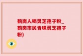 鹤岗人喝灵芝孢子粉_鹤岗市民青睐灵芝孢子粉)