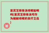 紫灵芝排骨汤咳嗽能喝吗(紫灵芝排骨汤可作为缓解咳嗽的食疗之选)