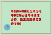 寿仙谷和楼仙芝灵芝孢子粉(寿仙谷与楼仙芝合作，推出高质量灵芝孢子粉)