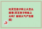 吃灵芝孢子粉上火怎么回事(灵芝孢子粉能上火吗？解读火气产生原因)