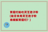胃糜烂能吃灵芝孢子粉(能否食用灵芝孢子粉来缓解胃糜烂？)