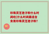 珍珠灵芝孢子粉什么时间吃(什么时间最适合食用珍珠灵芝孢子粉？