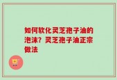 如何软化灵芝孢子油的泡沫？灵芝孢子油正宗做法