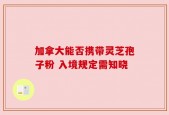 加拿大能否携带灵芝孢子粉 入境规定需知晓
