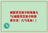 破壁灵芝孢子粉用量几勺(破壁灵芝孢子粉使用方法：几勺足矣！)