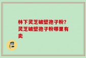 林下灵芝破壁孢子粉？灵芝破壁孢子粉哪里有卖