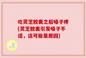 吃灵芝胶囊之后嗓子疼(灵芝胶囊引发嗓子不适，这可能是原因)