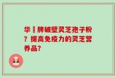 华徳牌破壁灵芝孢子粉？提高免疫力的灵芝营养品？