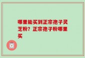 哪里能买到正宗孢子灵芝粉？正宗孢子粉哪里买