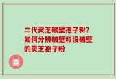 二代灵芝破壁孢子粉？如何分辨破壁和没破壁的灵芝孢子粉