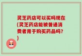 灵芝药店可以买吗现在(灵芝药店能被普通消费者用于购买药品吗？)