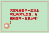 灵芝龟板鳖甲一起熬水可以吗(可以灵芝、龟板和鳖甲一起熬水吗？)