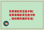 花草茶配灵芝孢子粉(花草茶搭配灵芝孢子粉，轻松畅饮美好生活)