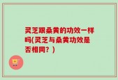 灵芝跟桑黄的功效一样吗(灵芝与桑黄功效是否相同？)